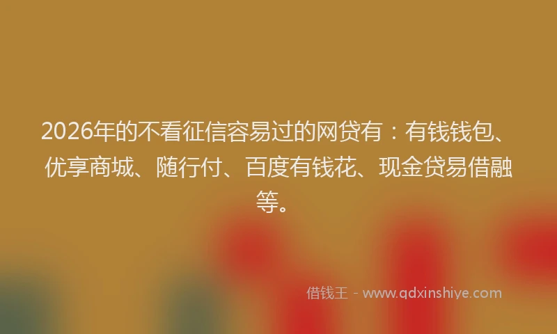 2026年的不看征信容易过的网贷有：有钱钱包、优享商城、随行付、百度有钱花、现金贷易借融等。