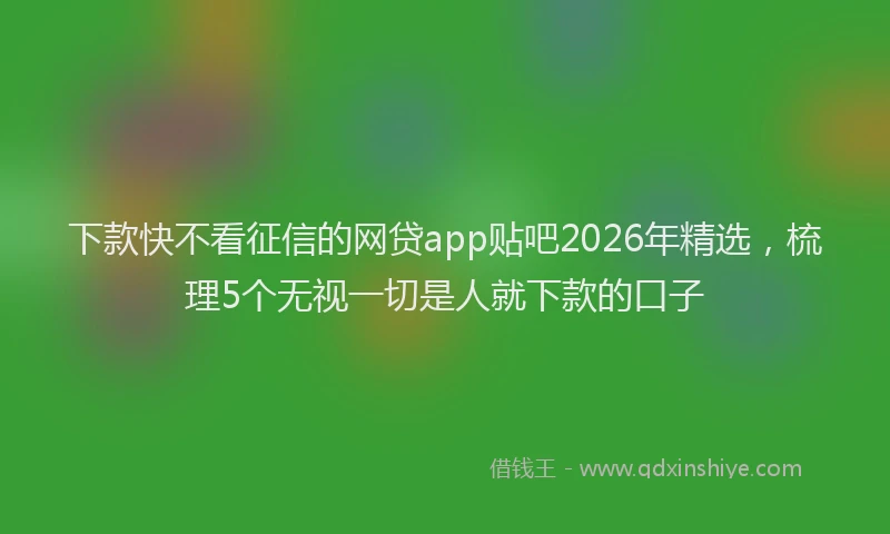 下款快不看征信的网贷app贴吧2026年精选，梳理5个无视一切是人就下款的口子