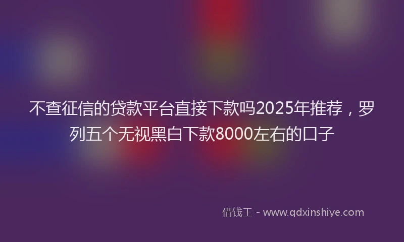 不查征信的贷款平台直接下款吗2025年推荐,罗列五个无视黑白下款8000左右的口子