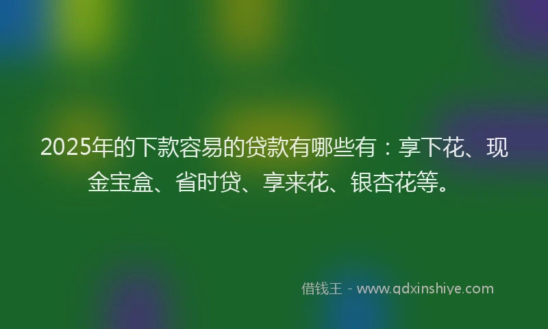 2025年的下款容易的贷款有哪些有：享下花、现金宝盒、省时贷、享来花、银杏花等。