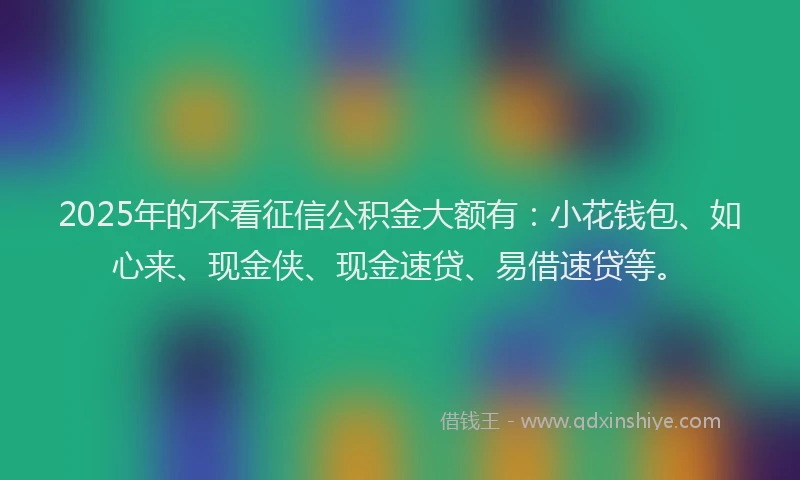 2025年的不看征信公积金大额有：小花钱包、如心来、现金侠、现金速贷、易借速贷等。