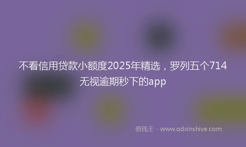 不看信用贷款小额度2025年精选,罗列五个714无视逾期秒下的app