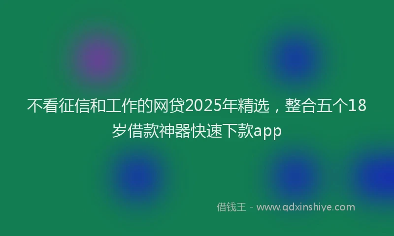 不看征信和工作的网贷2025年精选，整合五个18岁借款神器快速下款app