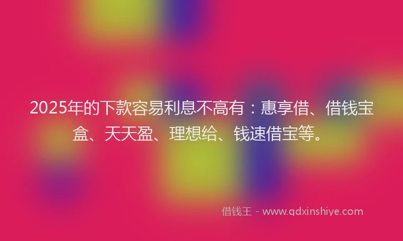 2025年的下款容易利息不高有：惠享借、借钱宝盒、天天盈、理想给、钱速借宝等。