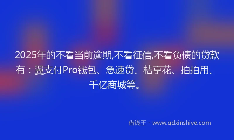 2025年的不看当前逾期,不看征信,不看负债的贷款有：翼支付Pro钱包、急速贷、桔享花、拍拍用、千亿商城等。