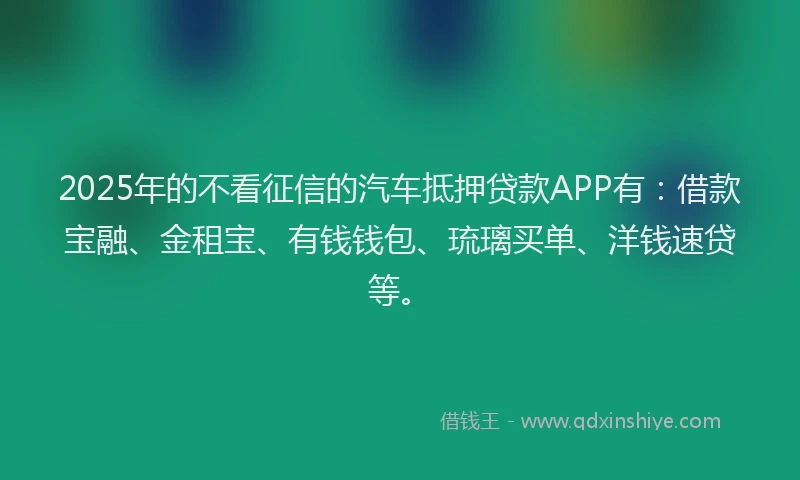 2025年的不看征信的汽车抵押贷款APP有：借款宝融、金租宝、有钱钱包、琉璃买单、洋钱速贷等。
