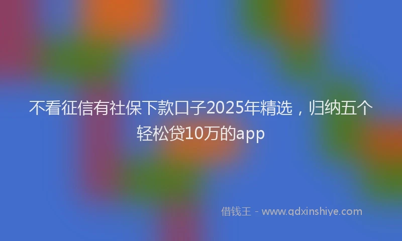 不看征信有社保下款口子2025年精选,归纳五个轻松贷10万的app