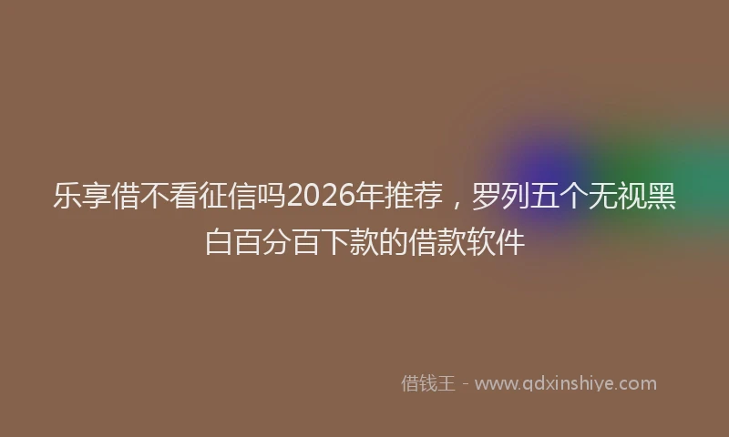 乐享借不看征信吗2026年推荐，罗列五个无视黑白百分百下款的借款软件