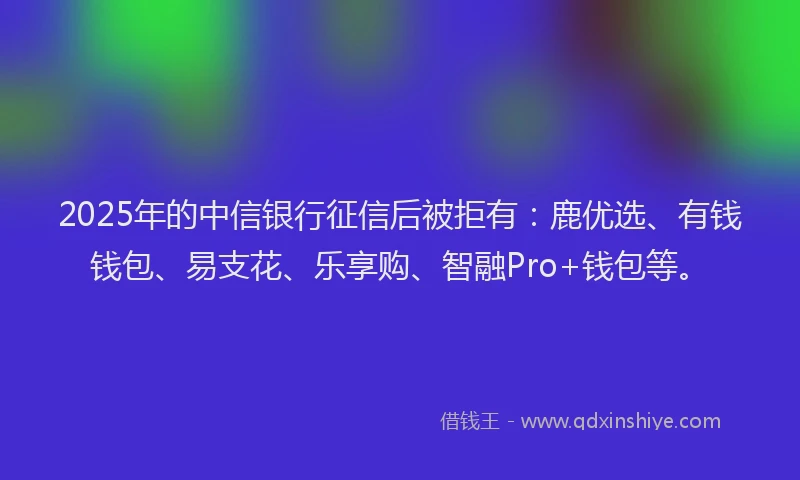 2025年的中信银行征信后被拒有：鹿优选、有钱钱包、易支花、乐享购、智融Pro+钱包等。