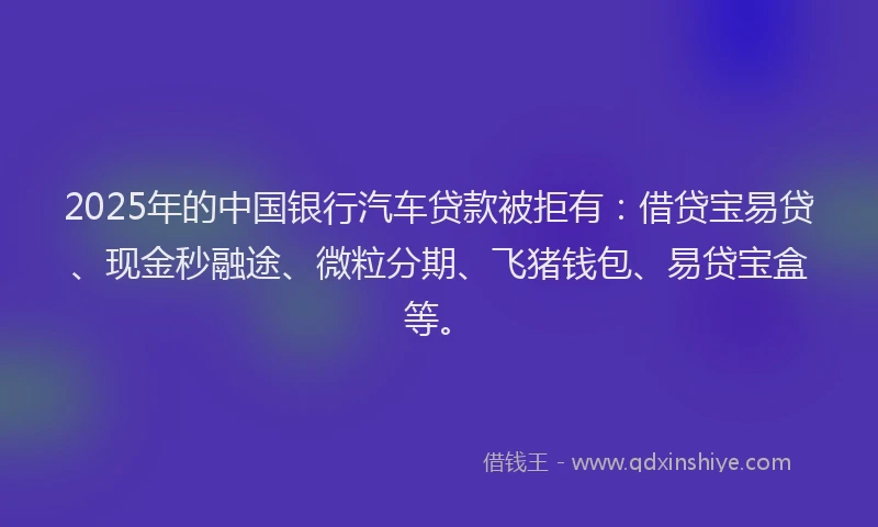 2025年的中国银行汽车贷款被拒有：借贷宝易贷、现金秒融途、微粒分期、飞猪钱包、易贷宝盒等。