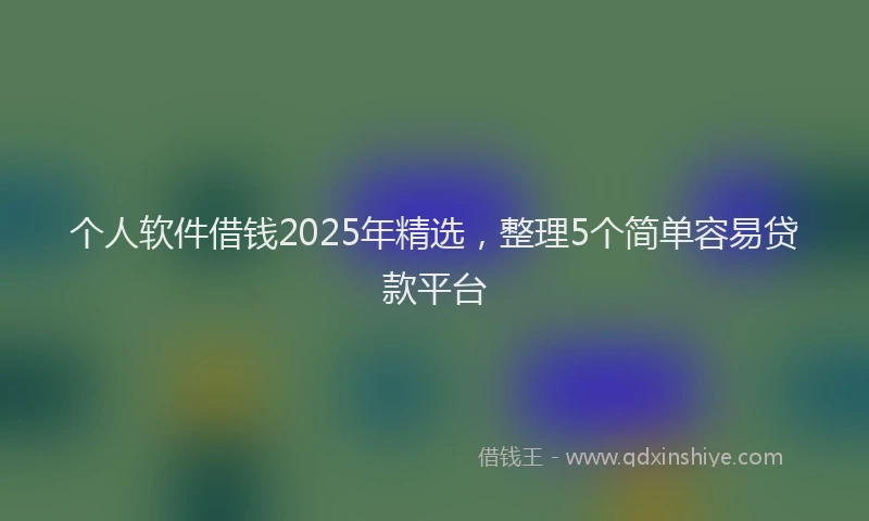 个人软件借钱2025年精选，整理5个简单容易贷款平台