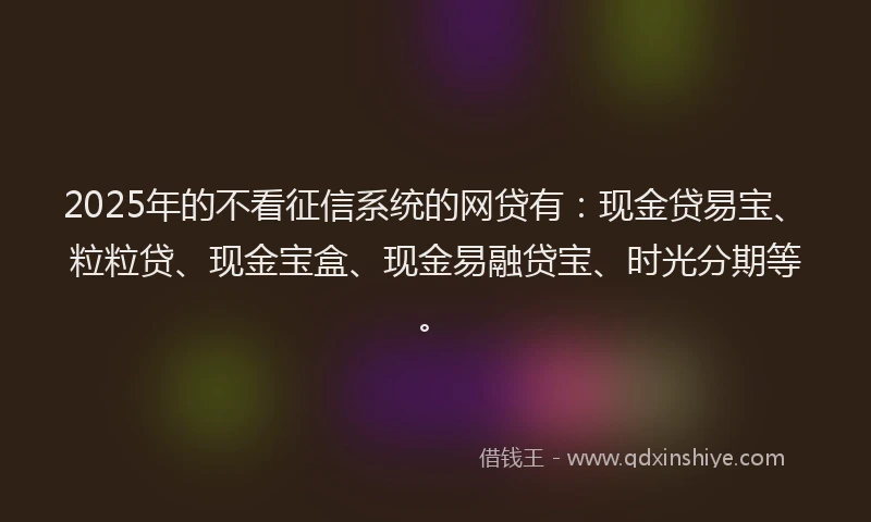 2025年的不看征信系统的网贷有:现金贷易宝、粒粒贷、现金宝盒、现金易融贷宝、时光分期等。