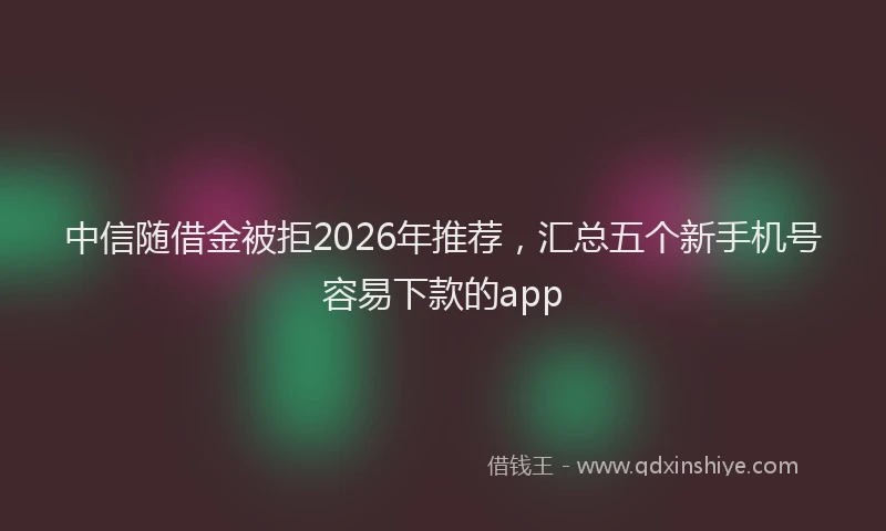 中信随借金被拒2026年推荐，汇总五个新手机号容易下款的app