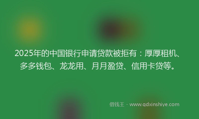 2025年的中国银行申请贷款被拒有：厚厚租机、多多钱包、龙龙用、月月盈贷、信用卡贷等。