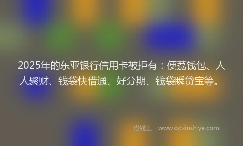 2025年的东亚银行信用卡被拒有：便荔钱包、人人聚财、钱袋快借通、好分期、钱袋瞬贷宝等。