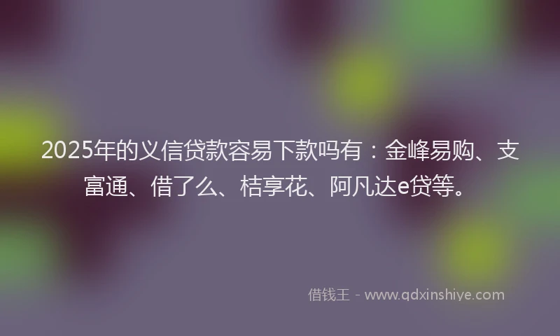 2025年的义信贷款容易下款吗有：金峰易购、支富通、借了么、桔享花、阿凡达e贷等。