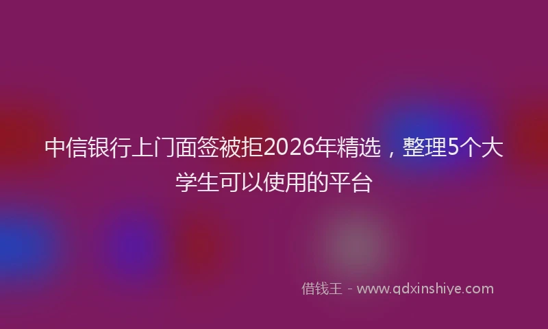 中信银行上门面签被拒2026年精选，整理5个大学生可以使用的平台