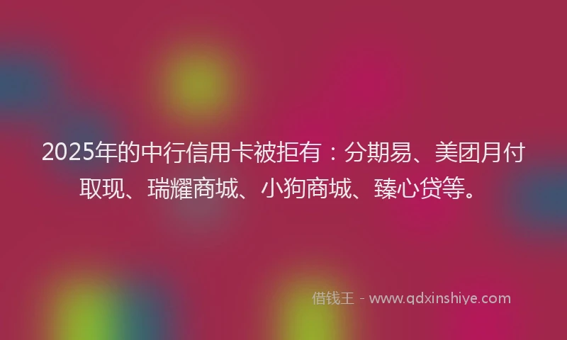 2025年的中行信用卡被拒有：分期易、美团月付取现、瑞耀商城、小狗商城、臻心贷等。