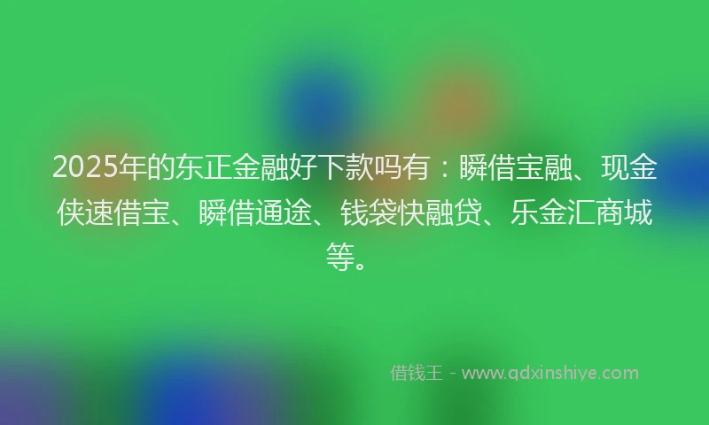 2025年的东正金融好下款吗有:瞬借宝融、现金侠速借宝、瞬借通途、钱袋快融贷、乐金汇商城等。