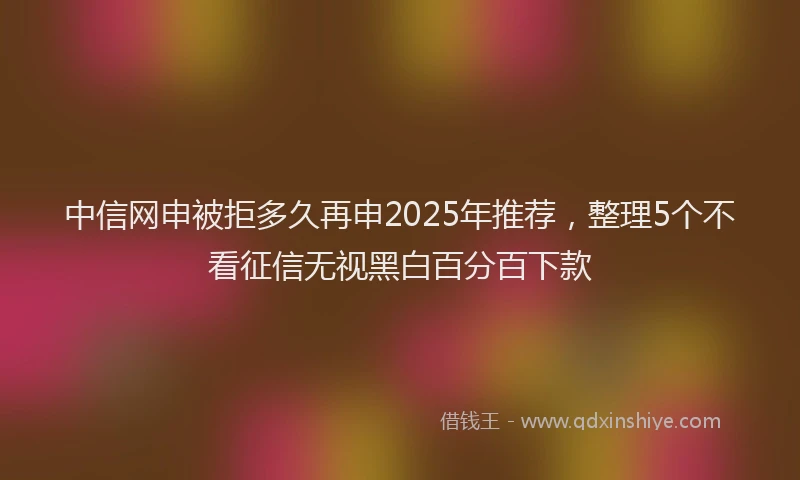 中信网申被拒多久再申2025年推荐，整理5个不看征信无视黑白百分百下款