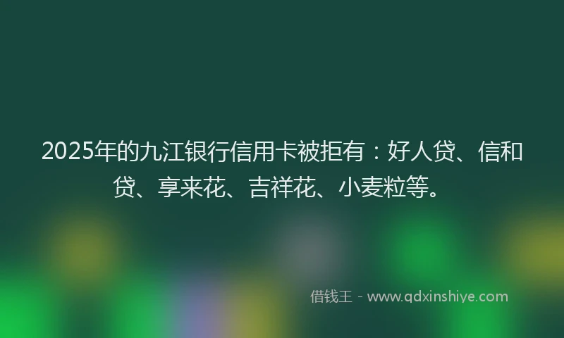 2025年的九江银行信用卡被拒有：好人贷、信和贷、享来花、吉祥花、小麦粒等。