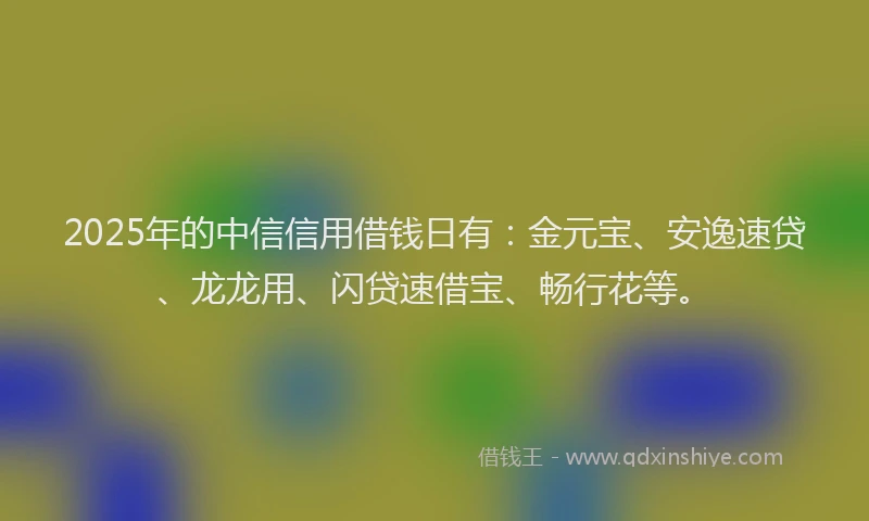 2025年的中信信用借钱日有：金元宝、安逸速贷、龙龙用、闪贷速借宝、畅行花等。