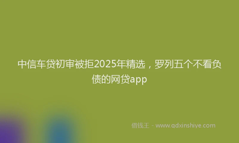 中信车贷初审被拒2025年精选,罗列五个不看负债的网贷app