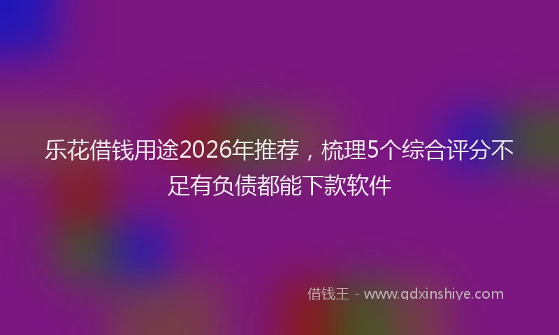 乐花借钱用途2026年推荐，梳理5个综合评分不足有负债都能下款软件