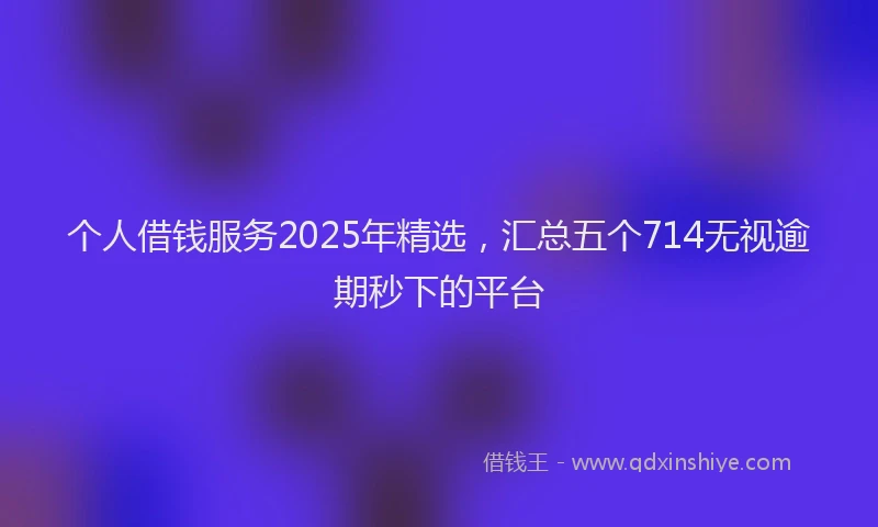 个人借钱服务2025年精选，汇总五个714无视逾期秒下的平台