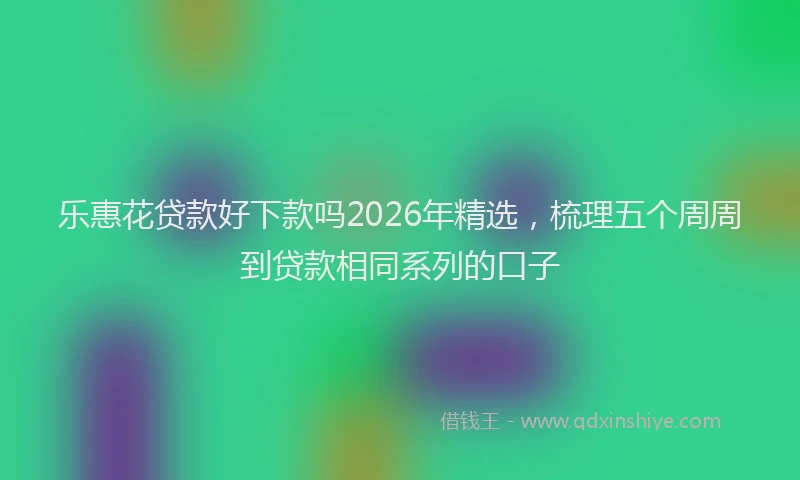 乐惠花贷款好下款吗2026年精选，梳理五个周周到贷款相同系列的口子