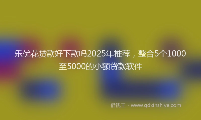 乐优花贷款好下款吗2025年推荐，整合5个1000至5000的小额贷款软件