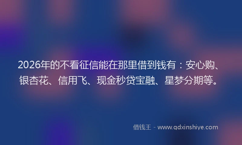 2026年的不看征信能在那里借到钱有：安心购、银杏花、信用飞、现金秒贷宝融、星梦分期等。