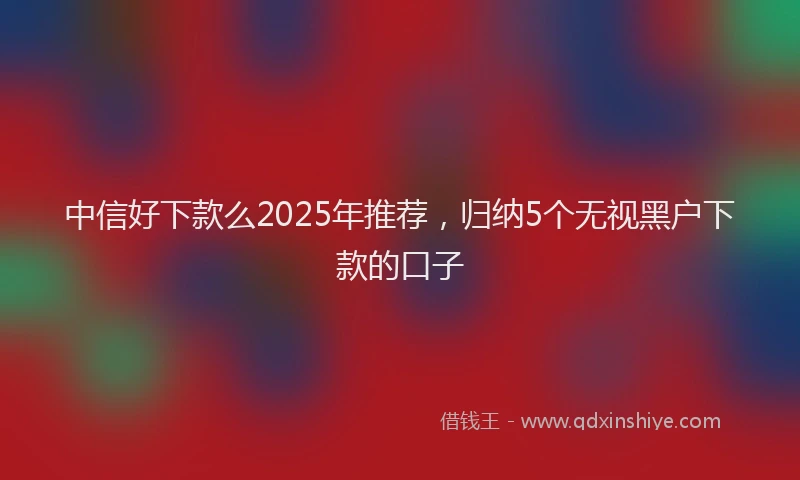 中信好下款么2025年推荐，归纳5个无视黑户下款的口子