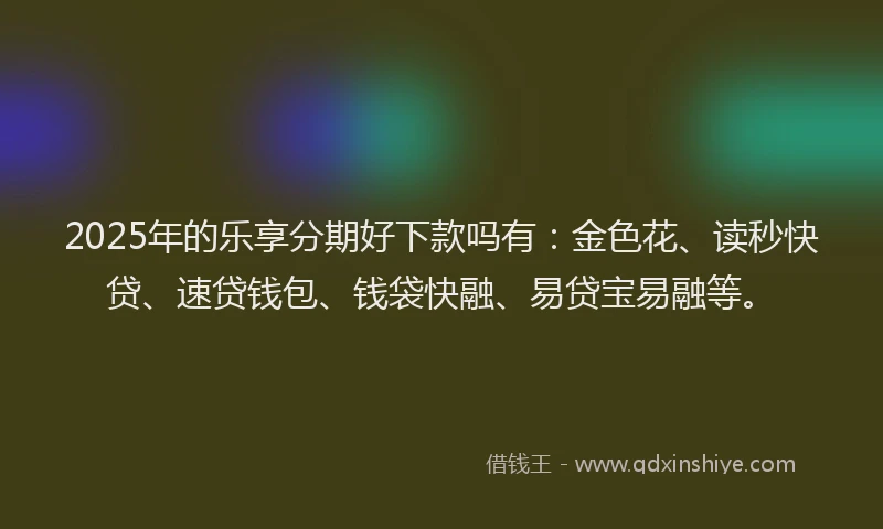 2025年的乐享分期好下款吗有：金色花、读秒快贷、速贷钱包、钱袋快融、易贷宝易融等。
