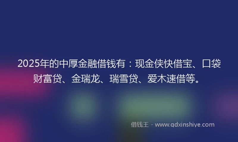 2025年的中厚金融借钱有：现金侠快借宝、口袋财富贷、金瑞龙、瑞雪贷、爱木速借等。
