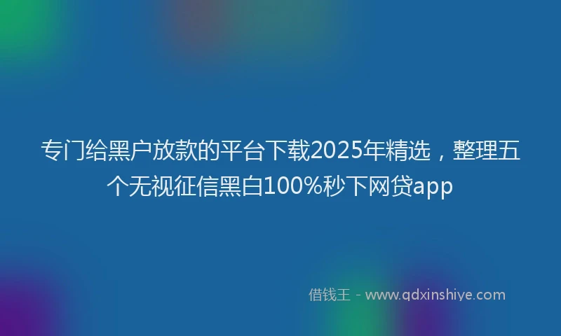专门给黑户放款的平台下载2025年精选，整理五个无视征信黑白100%秒下网贷app