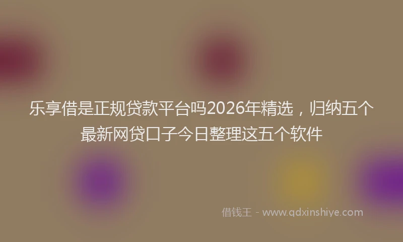 乐享借是正规贷款平台吗2026年精选，归纳五个最新网贷口子今日整理这五个软件