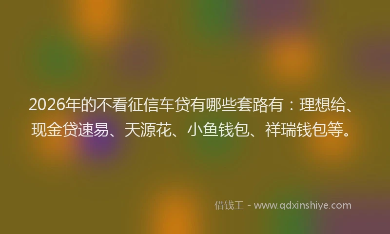 2026年的不看征信车贷有哪些套路有：理想给、现金贷速易、天源花、小鱼钱包、祥瑞钱包等。