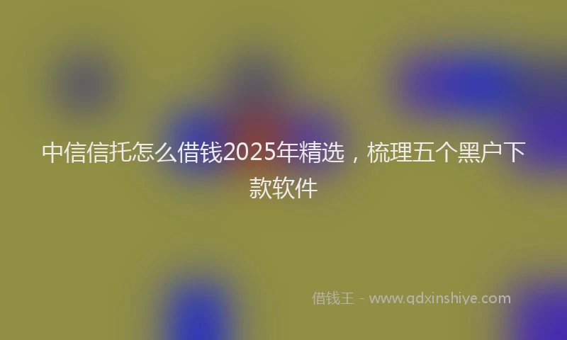 中信信托怎么借钱2025年精选,梳理五个黑户下款软件