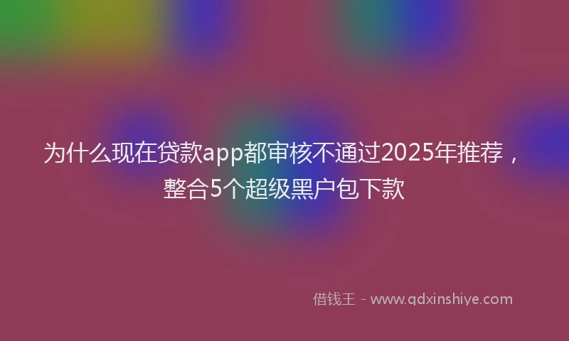为什么现在贷款app都审核不通过2025年推荐，整合5个超级黑户包下款