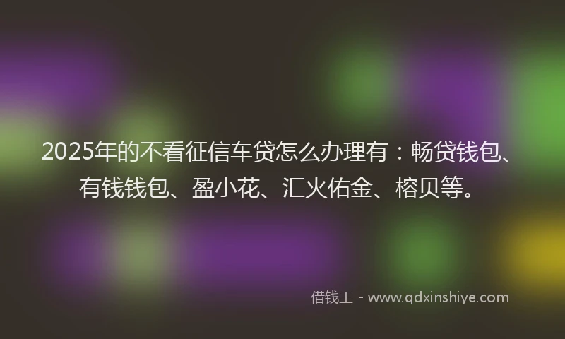 2025年的不看征信车贷怎么办理有：畅贷钱包、有钱钱包、盈小花、汇火佑金、榕贝等。