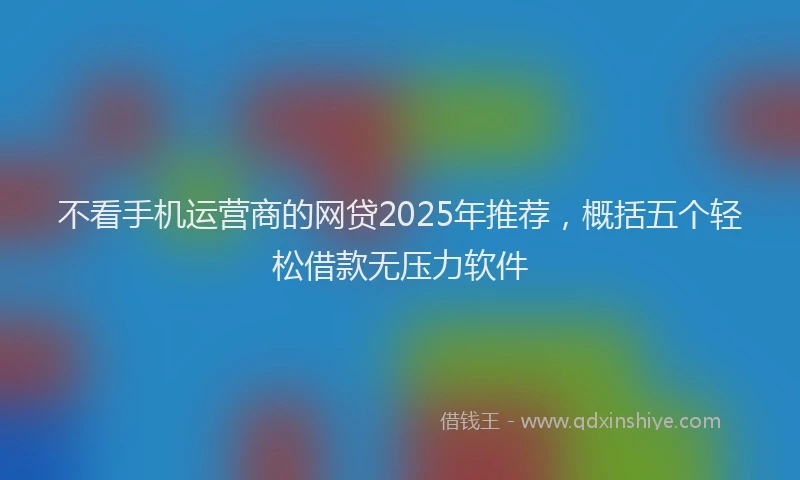 不看手机运营商的网贷2025年推荐，概括五个轻松借款无压力软件