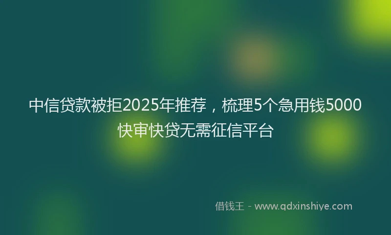 中信贷款被拒2025年推荐，梳理5个急用钱5000快审快贷无需征信平台
