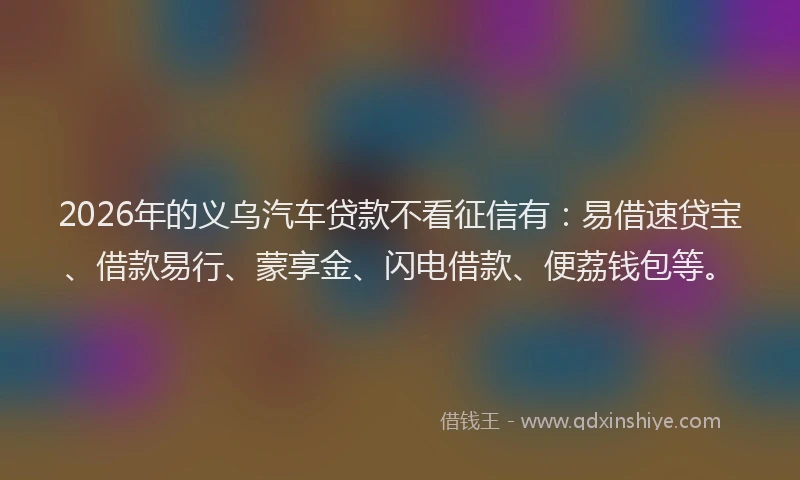 2026年的义乌汽车贷款不看征信有：易借速贷宝、借款易行、蒙享金、闪电借款、便荔钱包等。