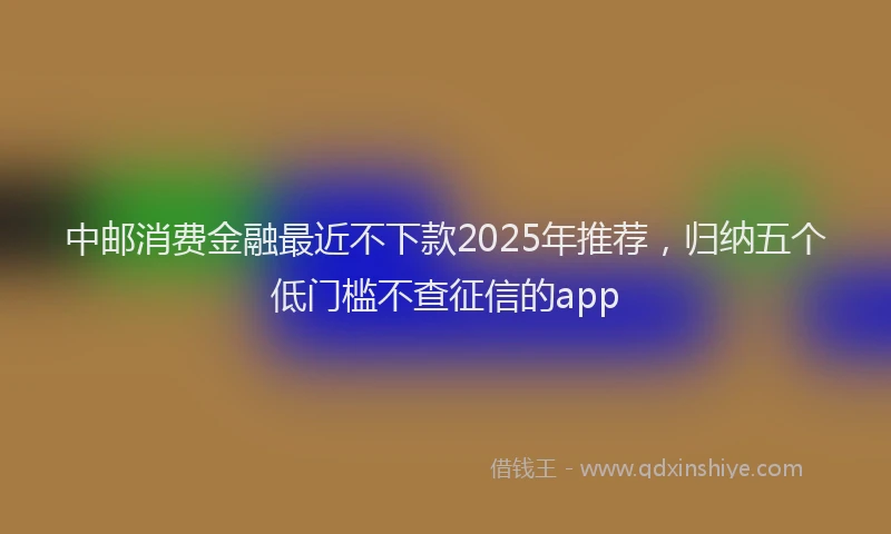 中邮消费金融最近不下款2025年推荐，归纳五个低门槛不查征信的app