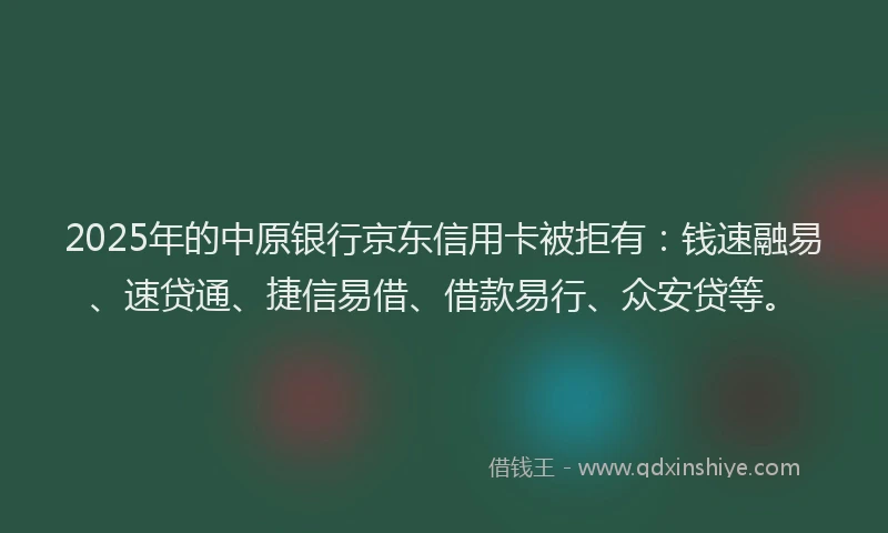2025年的中原银行京东信用卡被拒有:钱速融易、速贷通、捷信易借、借款易行、众安贷等。
