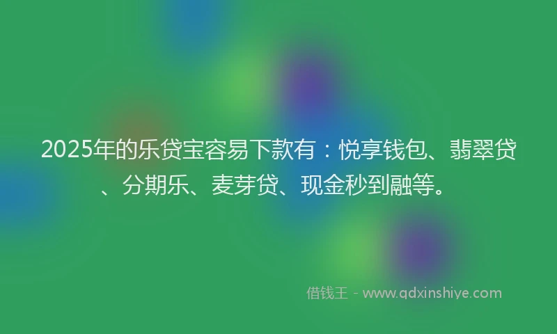 2025年的乐贷宝容易下款有：悦享钱包、翡翠贷、分期乐、麦芽贷、现金秒到融等。