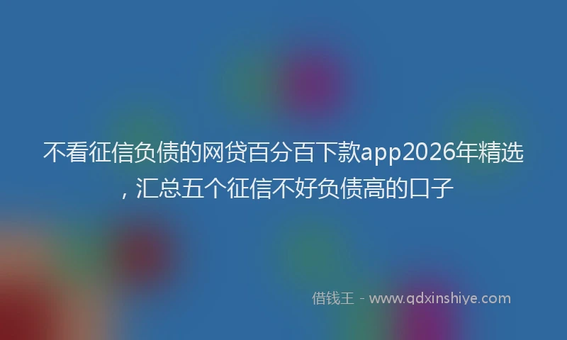 不看征信负债的网贷百分百下款app2026年精选，汇总五个征信不好负债高的口子