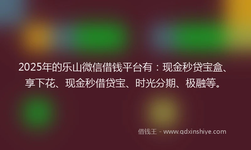 2025年的乐山微信借钱平台有：现金秒贷宝盒、享下花、现金秒借贷宝、时光分期、极融等。