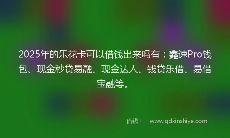 2025年的乐花卡可以借钱出来吗有：鑫速Pro钱包、现金秒贷易融、现金达人、钱贷乐借、易借宝融等。